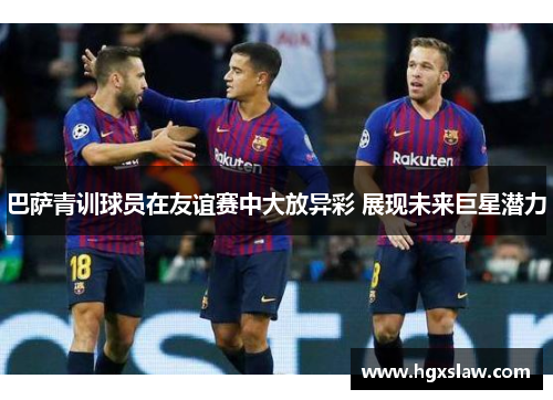 巴萨青训球员在友谊赛中大放异彩 展现未来巨星潜力 巴萨青训球员在友谊赛中大放异彩 展现未来巨星潜力